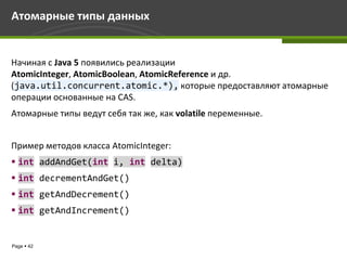 Атомарные типы данных


Начиная с Java 5 появились реализации
AtomicInteger, AtomicBoolean, AtomicReference и др.
(java.util.concurrent.atomic.*), которые предоставляют атомарные
операции основанные на CAS.
Атомарные типы ведут себя так же, как volatile переменные.


Пример методов класса AtomicInteger:
 int addAndGet(int i, int delta)
 int decrementAndGet()
 int getAndDecrement()
 int getAndIncrement()


Page  42
 