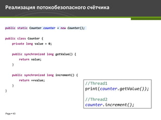Реализация потокобезопасного счётчика


public static Counter counter = new Counter();


public class Counter {
      private long value = 0;


      public synchronized long getValue() {
            return value;
      }


      public synchronized long increment() {
            return ++value;
      }
                                                 //Thread1
}
                                                 print(counter.getValue());

                                                 //Thread2
                                                 counter.increment();
Page  43
 