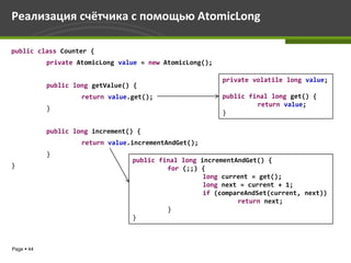 Реализация счётчика с помощью AtomicLong

public class Counter {
            private AtomicLong value = new AtomicLong();

                                                           private volatile long value;
            public long getValue() {
                     return value.get();                   public final long get() {
                                                                    return value;
            }
                                                           }

            public long increment() {
                     return value.incrementAndGet();
            }
                                  public final long incrementAndGet() {
}                                          for (;;) {
                                                     long current = get();
                                                     long next = current + 1;
                                                     if (compareAndSet(current, next))
                                                              return next;
                                           }
                                  }



Page  44
 
