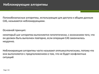 Неблокирующие алгоритмы


Потокобезопасные алгоритмы, использующие для доступа к общим данным
CAS, называются неблокирующими.


Основной принцип:
некоторый шаг алгоритма выполняется гипотетически, с осознанием того, что
он должен быть выполнен повторно, если операция CAS закончилась
неудачно.


Неблокирующие алгоритмы часто называют оптимистическими, потому что
они выполняются с предположением о том, что не будет конфликтных
ситуаций



Page  45
 