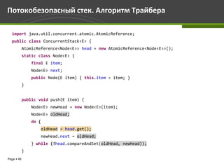 Потокобезопасный стек. Алгоритм Трайбера

  import java.util.concurrent.atomic.AtomicReference;
  public class ConcurrentStack<E> {
            AtomicReference<Node<E>> head = new AtomicReference<Node<E>>();
            static class Node<E> {
                final E item;
                Node<E> next;
                public Node(E item) { this.item = item; }
            }


            public void push(E item) {
                Node<E> newHead = new Node<E>(item);
                Node<E> oldHead;
                do {
                       oldHead = head.get();
                       newHead.next = oldHead;
                } while (!head.compareAndSet(oldHead, newHead));
            }
Page  46
 