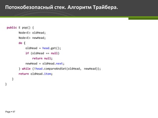 Потокобезопасный стек. Алгоритм Трайбера.


 public E pop() {
            Node<E> oldHead;
            Node<E> newHead;
            do {
                   oldHead = head.get();
                   if (oldHead == null)
                       return null;
                   newHead = oldHead.next;
            } while (!head.compareAndSet(oldHead, newHead));
            return oldHead.item;
      }
}




Page  47
 