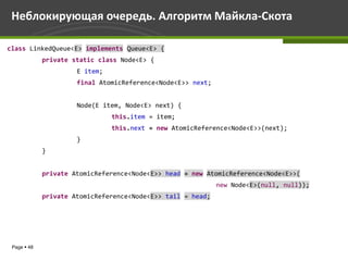 Неблокирующая очередь. Алгоритм Майкла-Скота

class LinkedQueue<E> implements Queue<E> {
             private static class Node<E> {
                      E item;
                      final AtomicReference<Node<E>> next;


                      Node(E item, Node<E> next) {
                                this.item = item;
                                this.next = new AtomicReference<Node<E>>(next);
                      }
             }


             private AtomicReference<Node<E>> head = new AtomicReference<Node<E>>(
                                                             new Node<E>(null, null));
             private AtomicReference<Node<E>> tail = head;




 Page  48
 