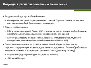 Подходы к распараллеливанию вычислений


 Разделяемый доступ к общей памяти
  – блокировки, синхронизация критических секций, барьеры памяти, атомарные
    инструкции типа CAS, базы данных, транзакции
 Обмен сообщениями
  – Erlang (модель акторов), Occam (CSP) – потоки не имеют доступа к общей памяти,
    но могут обмениться сообщениями синхронно или асинхронно
  – Можно реализовать и в Java с использованием Immutable типов, глубокого
    копирования данных и обмена сообщениями (например JMS)
 Полная изолированность потоков вычислений (Одни потоки могут
  порождать другие при этом передавая на вход данные. Поток обрабатывает
  исходные данные и возвращает результат породившему потоку)
  – MapReduce (AppEngine Mapper API, Apache Hadoop),
  – J2EE WorkManager

Page  5
 