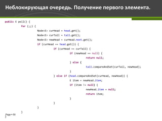 Неблокирующая очередь. Получение первого элемента.

public E poll() {
            for (;;) {
                         Node<E> curHead = head.get();
                         Node<E> curTail = tail.get();
                         Node<E> newHead = curHead.next.get();
                         if (curHead == head.get()) {
                                   if (curHead == curTail) {
                                              if (newHead == null) {
                                                         return null;
                                              } else {
                                                         tail.compareAndSet(curTail, newHead);
                                              }
                                   } else if (head.compareAndSet(curHead, newHead)) {
                                              E item = newHead.item;
                                              if (item != null) {
                                                         newHead.item = null;
                                                         return item;
                                              }
                                   }
                         }
            }
Page  50
}
 