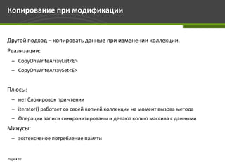 Копирование при модификации


Другой подход – копировать данные при изменении коллекции.
Реализации:
  – CopyOnWriteArrayList<E>
  – CopyOnWriteArraySet<E>


Плюсы:
  – нет блокировок при чтении
  – iterator() работает со своей копией коллекции на момент вызова метода
  – Операции записи синхронизированы и делают копию массива с данными
Минусы:
  – экстенсивное потребление памяти


Page  52
 