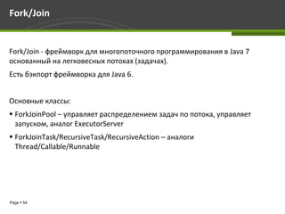 Fork/Join


Fork/Join - фреймворк для многопоточного программирования в Java 7
основанный на легковесных потоках (задачах).
Есть бэкпорт фреймворка для Java 6.


Основные классы:
 ForkJoinPool – управляет распределением задач по потока, управляет
  запуском, аналог ExecutorServer
 ForkJoinTask/RecursiveTask/RecursiveAction – аналоги
  Thread/Callable/Runnable




Page  54
 