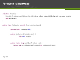 Fork/Join на примере


interface TreeNode {
     Iterable<TreeNode> getChildren(); //Retrieve values sequentially by net from some service
     long getValue();
}


public class MaxCounter extends RecursiveTask<Long>{


            private final TreeNode root;


            public MaxCounter(TreeNode root) {
                        this.root = root;
            }


            public static long maxValue(TreeNode root){
                return new ForkJoinPool(100).invoke(new MaxCounter(root));
            }




Page  55
 