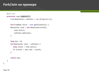 Fork/Join на примере

     @Override
     protected Long compute() {
            List<MaxCounter> subTasks = new ArrayList<>();


            for(TreeNode child : root.getChildren()) {
            MaxCounter task = new MaxCounter(child);
                 task.fork();
                 subTasks.add(task);
            }


            long max = 0;
            for(MaxCounter task : subTasks) {
                long result = task.join();
                if (result > max) max = result;
            }


            return max;
     }
}



Page  56
 