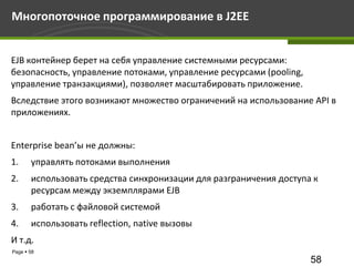 Многопоточное программирование в J2EE


EJB контейнер берет на себя управление системными ресурсами:
безопасность, управление потоками, управление ресурсами (pooling,
управление транзакциями), позволяет масштабировать приложение.
Вследствие этого возникают множество ограничений на использование API в
приложениях.


Enterprise bean’ы не должны:
1.     управлять потоками выполнения
2.     использовать средства синхронизации для разграничения доступа к
       ресурсам между экземплярами EJB
3.     работать с файловой системой
4.     использовать reflection, native вызовы
И т.д.
Page  58
                                                                    58
 