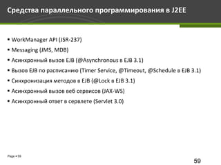 Средства параллельного программирования в J2EE


 WorkManager API (JSR-237)
 Messaging (JMS, MDB)
 Асинхронный вызов EJB (@Asynchronous в EJB 3.1)
 Вызов EJB по расписанию (Timer Service, @Timeout, @Schedule в EJB 3.1)
 Синхронизация методов в EJB (@Lock в EJB 3.1)
 Асинхронный вызов веб сервисов (JAX-WS)
 Асинхронный ответ в сервлете (Servlet 3.0)




Page  59
                                                                     59
 