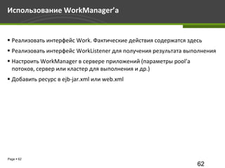 Использование WorkManager’а


 Реализовать интерфейс Work. Фактические действия содержатся здесь
 Реализовать интерфейс WorkListener для получения результата выполнения
 Настроить WorkManager в сервере приложений (параметры pool’а
  потоков, сервер или кластер для выполнения и др.)
 Добавить ресурс в ejb-jar.xml или web.xml




Page  62
                                                                 62
 
