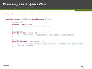 Реализация интерфейса Work

    import commonj.work.Work;


    public class WorkImpl implements Work {

            @Override
            public void run() {
                 // Собственно сами действия
            }

            @Override
            public void release() {
                 // WorkManager собирается остановить выполнение
            }

            @Override
            public boolean isDaemon() {
                 // true если задача требует много времени на выполнение
                 return false;
            }

    }




Page  63
                                                                     63
 