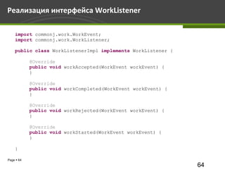 Реализация интерфейса WorkListener

    import commonj.work.WorkEvent;
    import commonj.work.WorkListener;

    public class WorkListenerImpl implements WorkListener {

            @Override
            public void workAccepted(WorkEvent workEvent) {
            }

            @Override
            public void workCompleted(WorkEvent workEvent) {
            }

            @Override
            public void workRejected(WorkEvent workEvent) {
            }

            @Override
            public void workStarted(WorkEvent workEvent) {
            }

    }

Page  64
                                                               64
 