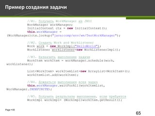 Пример создания задачи

            //#1. Получить WorkManager из JNDI
            WorkManager workManager;
            InitialContext ctx = new InitialContext();
            this.workManager =
 (WorkManager)ctx.lookup("java:comp/env/wm/TestWorkManager");

            //#2. Создать Work and WorkListener
            Work work = new WorkImpl("HelloWorld");
            WorkListener workListener=new WorkListenerImpl();

            //#3. Назначить выполнение задачи
            WorkItem workItem = workManager.schedule(work,
 workListener);

            List<WorkItem> workItemList=new ArrayList<WorkItem>();
            workItemList.add(workItem);

            //#4. Дождаться выполнения всех задач
            this.workManager.waitForAll(workItemList,
 WorkManager.INDEFINITE);

            //#5. Получить результаты выполнения, если требуется
            WorkImpl workImpl= (WorkImpl)workItem.getResult();


Page  65
                                                                     65
 