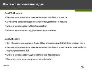 Контекст выполнения задач

  Для POJO задач
   Задача выполняется с тем же контекстом безопасности
   Java:comp вызывающей компоненты доступен в задаче
   Можно использовать UserTransaction
   Можно использовать удаленное выполнение


  Для EJB задач
   Это обязательно должна быть @Local ссылка на @Stateless session bean
   Задача выполняется с тем же контекстом безопасности и он может быть
    переопределен в EJB
   Можно использовать декларативные транзакции
   Используется java:comp enterprise bean’а

Page  66
                                                                    66
 
