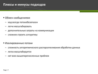 Плюсы и минусы подходов


 Обмен сообщениями
  – код всегда потокобезопасен
  – легче масштабировать
  – дополнительные затраты на коммуникации
  – сложнее строить алгоритмы


 Изолированные потоки
  – сложность алгоритмического распараллеливания обработки данных
  – легко масштабируется
  – нет всех вышеперечисленных проблем




Page  7
 