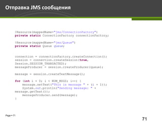 Отправка JMS сообщения



        @Resource(mappedName="jms/ConnectionFactory")
        private static ConnectionFactory connectionFactory;

        @Resource(mappedName="jms/Queue")
        private static Queue queue;


        connection = connectionFactory.createConnection();
        session = connection.createSession(true,
        Session.SESSION_TRANSACTED);
        messageProducer = session.createProducer(queue);

        message = session.createTextMessage();

        for (int i = 0; i < NUM_MSGS; i++) {
            message.setText("This is message " + (i + 1));
            System.out.println("Sending message: " +
        message.getText());
            messageProducer.send(message);
        }




Page  71
                                                              71
 