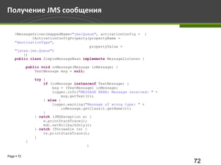 Получение JMS сообщения

    @MessageDriven(mappedName="jms/Queue", activationConfig = {
            @ActivationConfigProperty(propertyName =
    "destinationType",
                                      propertyValue =
    "javax.jms.Queue")
        })
    public class SimpleMessageBean implements MessageListener {

            public void onMessage(Message inMessage) {
                TextMessage msg = null;

                try {
                    if (inMessage instanceof TextMessage) {
                        msg = (TextMessage) inMessage;
                        logger.info("MESSAGE BEAN: Message received: " +
                            msg.getText());
                    } else {
                        logger.warning("Message of wrong type: " +
                            inMessage.getClass().getName());
                    }
                } catch (JMSException e) {
                    e.printStackTrace();
                    mdc.setRollbackOnly();
                } catch (Throwable te) {
                    te.printStackTrace();
                }
            }
                                       }

Page  72
                                                                           72
 