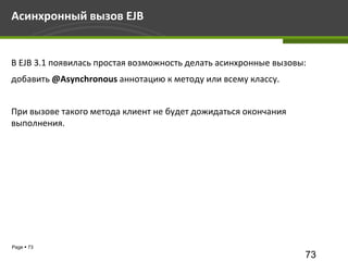 Асинхронный вызов EJB


В EJB 3.1 появилась простая возможность делать асинхронные вызовы:
добавить @Asynchronous аннотацию к методу или всему классу.


При вызове такого метода клиент не будет дожидаться окончания
выполнения.




Page  73
                                                                 73
 