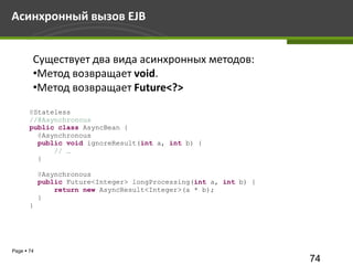 Асинхронный вызов EJB


        Существует два вида асинхронных методов:
        •Метод возвращает void.
        •Метод возвращает Future<?>
       @Stateless
       //@Asynchronous
       public class AsyncBean {
         @Asynchronous
         public void ignoreResult(int a, int b) {
             // …
         }

            @Asynchronous
            public Future<Integer> longProcessing(int a, int b) {
                return new AsyncResult<Integer>(a * b);
            }
       }




Page  74
                                                                    74
 