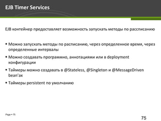 EJB Timer Services


EJB контейнер предоставляет возможность запускать методы по рассписанию


 Можно запускать методы по расписанию, через определенное время, через
  определенные интервалы
 Можно создавать программно, аннотациями или в deployment
  конфигурации
 Таймеры можно создавать в @Stateless, @Singleton и @MessageDriven
  bean’ах
 Таймеры persistent по умолчанию




Page  75
                                                                 75
 