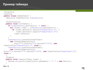 Пример таймера

 @Singleton
 @Startup
 public class DummyTimer3 {
   @Resource TimerService timerService;

   @PostConstruct
   public void initTimer() {
     if (timerService.getTimers() != null) {
       for (Timer timer : timerService.getTimers()) {
         if (timer.getInfo().equals("dummyTimer3.1") ||
             timer.getInfo().equals("dummyTimer3.2"))
           timer.cancel();
       }
     }
     timerService.createCalendarTimer(
       new ScheduleExpression().
           hour("*").minute("*").second("*/10"), new
 TimerConfig("dummyTimer3.1", true));
     timerService.createCalendarTimer(
       new ScheduleExpression().
 hour("*").minute("*").second("*/45"), new TimerConfig("dummyTimer3.2",
 true));
   }
   @Timeout
   public void timeout(Timer timer) {
     System.out.println(getClass().getName() + ": " + new Date());
   }
 }
Page  76
                                                                          76
 