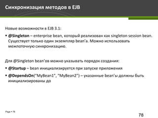 Синхронизация методов в EJB


Новые возможности в EJB 3.1:
 @Singleton – enterprise bean, который реализован как singleton session bean.
  Существует только один экземпляр bean’а. Можно использовать
  межпоточную синхронизацию.


Для @Singleton bean’ов можно указывать порядок создания:
 @Startup – bean инициализируется при запуске приложения
 @DependsOn(“MyBean1”, “MyBean2”) – указанные bean’ы должны быть
  инициализированы до




Page  78
                                                                      78
 