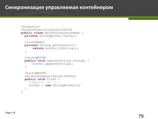 Синхронизация управляемая контейнером


            @Singleton
            @AccessTimeout(value=120000)
            public class BufferSingletonBean {
              private StringBuffer buffer;

                @Lock(READ)
                private String getContent(){
                    return buffer.toString();
                }

                @Lock(WRITE)
                public void append(String string) {
                    buffer.append(string);
                }

                @Lock(WRITE)
                @AccessTimeout(value=360000)
                public void flush {
                  //Save to db ...
                  buffer = new StringBuffer();
                }
            }




Page  79
                                                      79
 