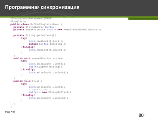 Программная синхронизация
    @ConcurrencyManagement(BEAN)
    @Singleton
    public class BufferSingletonBean {
      private StringBuffer buffer;
      private ReadWriteLock lock = new ReentrantReadWriteLock();

        private String getContent(){
             try{
                  lock.readLock().lock();
                  return buffer.toString();
             }finally{
                  lock.readLock().unlock();
             }
        }
        public void append(String string) {
             try{
                  lock.writeLock().lock();
                  buffer.append(string);
             }finally{
                  lock.writeLock().unlock();
             }
        }
        public void flush {
             try{
                  lock.writeLock().lock();
                  //Save to db ...
                  buffer = new StringBuffer();
             }finally{
                  lock.writeLock().unlock();
             }
        }
    }

Page  80
                                                                   80
 
