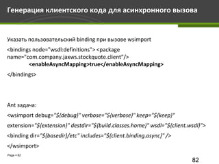Генерация клиентского кода для асинхронного вызова


Указать пользовательский binding при вызове wsimport
<bindings node="wsdl:definitions"> <package
name="com.company.jaxws.stockquote.client"/>
        <enableAsyncMapping>true</enableAsyncMapping>
</bindings>




Ant задача:
<wsimport debug="${debug}" verbose="${verbose}" keep="${keep}"
extension="${extension}" destdir="${build.classes.home}" wsdl="${client.wsdl}">
<binding dir="${basedir}/etc" includes="${client.binding.async}" />
</wsimport>
Page  82
                                                                         82
 