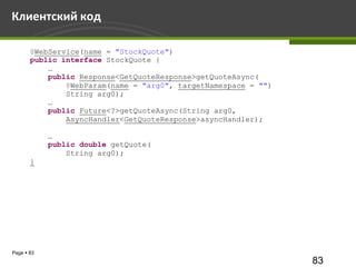 Клиентский код

       @WebService(name = "StockQuote")
       public interface StockQuote {
           …
           public Response<GetQuoteResponse>getQuoteAsync(
               @WebParam(name = "arg0", targetNamespace = "")
               String arg0);
           …
           public Future<?>getQuoteAsync(String arg0,
               AsyncHandler<GetQuoteResponse>asyncHandler);

            …
            public double getQuote(
                String arg0);
       }




Page  83
                                                                83
 