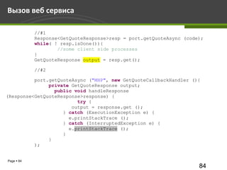Вызов веб сервиса

            //#1
            Response<GetQuoteResponse>resp = port.getQuoteAsync (code);
            while( ! resp.isDone()){
                    //some client side processes
            }
            GetQuoteResponse output = resp.get();

            //#2

          port.getQuoteAsync ("MHP", new GetQuoteCallbackHandler (){
               private GetQuoteResponse output;
                 public void handleResponse
(Response<GetQuoteResponse>response) {
                         try {
                       output = response.get ();
                    } catch (ExecutionException e) {
                      e.printStackTrace ();
                    } catch (InterruptedException e) {
                      e.printStackTrace ();
                    }
               }
          );


Page  84
                                                                     84
 