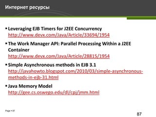 Интернет ресурсы


 Leveraging EJB Timers for J2EE Concurrency
  http://www.devx.com/Java/Article/33694/1954
 The Work Manager API: Parallel Processing Within a J2EE
  Container
  http://www.devx.com/Java/Article/28815/1954
 Simple Asynchronous methods in EJB 3.1
  http://javahowto.blogspot.com/2010/03/simple-asynchronous-
  methods-in-ejb-31.html
 Java Memory Model
  http://gee.cs.oswego.edu/dl/cpj/jmm.html


Page  87
                                                            87
 