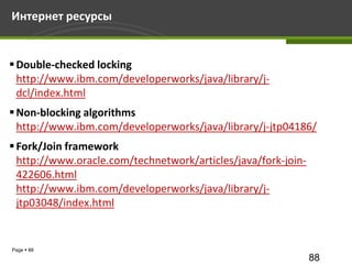 Интернет ресурсы


 Double-checked locking
  http://www.ibm.com/developerworks/java/library/j-
  dcl/index.html
 Non-blocking algorithms
  http://www.ibm.com/developerworks/java/library/j-jtp04186/
 Fork/Join framework
  http://www.oracle.com/technetwork/articles/java/fork-join-
  422606.html
  http://www.ibm.com/developerworks/java/library/j-
  jtp03048/index.html


Page  88
                                                               88
 