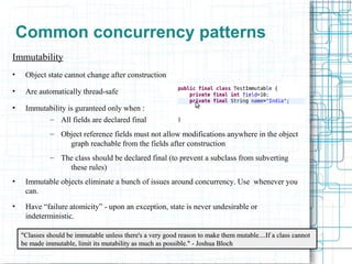 10
Common concurrency patterns
Immutability
• Object state cannot change after construction
• Are automatically thread-safe
• Immutability is guranteed only when :
– All fields are declared final
– Object reference fields must not allow modifications anywhere in the object
graph reachable from the fields after construction
– The class should be declared final (to prevent a subclass from subverting
these rules)
• Immutable objects eliminate a bunch of issues around concurrency. Use whenever you
can.
• Have “failure atomicity” - upon an exception, state is never undesirable or
indeterministic.
"Classes should be immutable unless there's a very good reason to make them mutable....If a class cannot"Classes should be immutable unless there's a very good reason to make them mutable....If a class cannot
be made immutable, limit its mutability as much as possible." - Joshua Blochbe made immutable, limit its mutability as much as possible." - Joshua Bloch
 