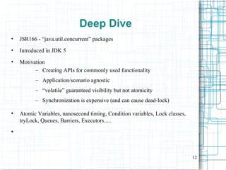 12
Deep Dive
• JSR166 - “java.util.concurrent” packages
• Introduced in JDK 5
• Motivation
– Creating APIs for commonly used functionality
– Application/scenario agnostic
– “volatile” guaranteed visibility but not atomicity
– Synchronization is expensive (and can cause dead-lock)
●
Atomic Variables, nanosecond timing, Condition variables, Lock classes,
tryLock, Queues, Barriers, Executors.....
●
 