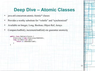 13
Deep Dive – Atomic Classes
• java.util.concurrent.atomic.Atomic* classes
●
Provides a worthy substitute for “volatile” and “synchronized”
●
Available on Integer, Long, Boolean, Object Ref, Arrays
●
CompareAndSet(), incrementAndGet() etc guarantee atomicity
 