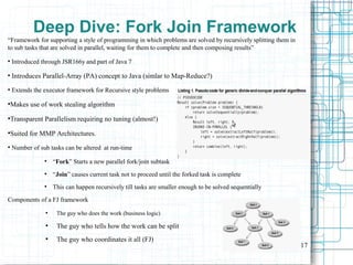 17
Deep Dive: Fork Join Framework
“Framework for supporting a style of programming in which problems are solved by recursively splitting them in
to sub tasks that are solved in parallel, waiting for them to complete and then composing results”
●
Introduced through JSR166y and part of Java 7
●
Introduces Parallel-Array (PA) concept to Java (simlar to Map-Reduce?)
●
Extends the executor framework for Recursive style problems
●
Makes use of work stealing algorithm
●
Transparent Parallelism requiring no tuning (almost!)
●
Suited for MMP Architectures.
●
Number of sub tasks can be altered at run-time

“Fork” Starts a new parallel fork/join subtask

“Join” causes current task not to proceed until the forked task is complete

This can happen recursively till tasks are smaller enough to be solved sequentially
Components of a FJ framework
●
The guy who does the work (business logic)
●
The guy who tells how the work can be split
●
The guy who coordinates it all (FJ)
 