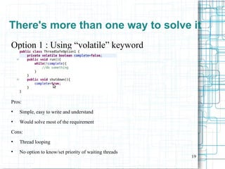 19
Option 1 : Using “volatile” keyword
Pros:
●
Simple, easy to write and understand
●
Would solve most of the requirement
Cons:
●
Thread looping
●
No option to know/set priority of waiting threads
There's more than one way to solve it
 