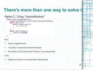 20
Option 2 : Using “AtomicBoolean”
Pros:
●
Fairly straight-forward
●
“tryLock()” can prevent costly thread spins
●
Flexibility to set Condition and “fairness” of waiting threads
Cons:
●
Slight over-head if you need primitive data locking
There's more than one way to solve it
 