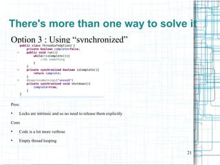 21
Option 3 : Using “synchronized”
Pros:
●
Locks are intrinsic and so no need to release them explicitly
Cons
●
Code is a lot more verbose
●
Empty thread looping
There's more than one way to solve it
 