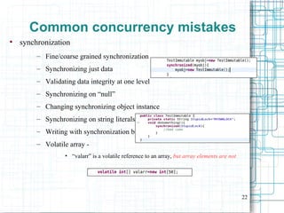 22
Common concurrency mistakes
●
synchronization
– Fine/coarse grained synchronization
– Synchronizing just data
– Validating data integrity at one level
– Synchronizing on “null”
– Changing synchronizing object instance
– Synchronizing on string literals
– Writing with synchronization but reading w/o it
– Volatile array -
• “valarr” is a volatile reference to an array, but array elements are not
 
