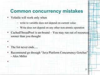 23
Common concurrency mistakes
●
Volatile will work only when
– write to variable does not depend on current value
– Write does not depend on any other non-atomic operation
●
CachedThreadPool is un-bound – You may run out of resources
sooner than you thought
●
●
The list never ends.....
●
Recommend go through “Java Platform Concurrency Gotchas”
- Alex Miller
●
 