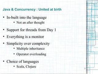 3
Java & Concurrency : United at birth
●
In-built into the language
●
Not an after thought
●
Support for threads from Day 1
●
Everything is a monitor
●
Simplicity over complexity
●
Multiple inheritance
●
Operator overloading
●
Choice of languages
●
Scala, Clojure
 