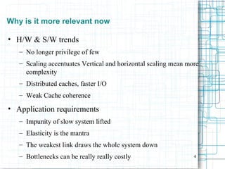 4
Why is it more relevant now
• H/W & S/W trends
– No longer privilege of few
– Scaling accentuates Vertical and horizontal scaling mean more
complexity
– Distributed caches, faster I/O
– Weak Cache coherence
• Application requirements
– Impunity of slow system lifted
– Elasticity is the mantra
– The weakest link draws the whole system down
– Bottlenecks can be really really costly
 