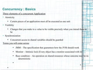 6
Concurrency : Basics
Three elements of a concurrent Application

Atomicity

Certain pieces of an application must all be executed as one unit
●
Visibility

Changes that you make to a value to be visible precisely when you intend them to
be
●
Synchronization

Concurrent access to shared variables should be guarded
Terms you will come across
●
JMM – The specification that guarantees how the JVM should work
●
Monitor – Intrinsic lock (Every object has a monitor associated with it)
●
Race condition – An operation on shared resources whose outcome may be in-
deterministic
●

 