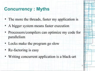7
Concurrency : Myths
●
The more the threads, faster my application is
• A bigger system means faster execution
• Processors/compilers can optimize my code for
parallelism
• Locks make the program go slow
• Re-factoring is easy
• Writing concurrent application is a black-art
 