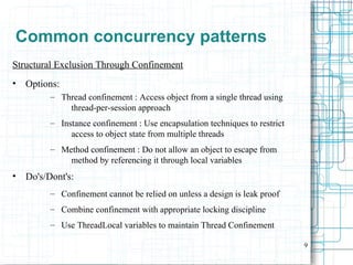 9
Common concurrency patterns
Structural Exclusion Through Confinement
• Options:
– Thread confinement : Access object from a single thread using
thread-per-session approach
– Instance confinement : Use encapsulation techniques to restrict
access to object state from multiple threads
– Method confinement : Do not allow an object to escape from
method by referencing it through local variables
• Do's/Dont's:
– Confinement cannot be relied on unless a design is leak proof
– Combine confinement with appropriate locking discipline
– Use ThreadLocal variables to maintain Thread Confinement
 