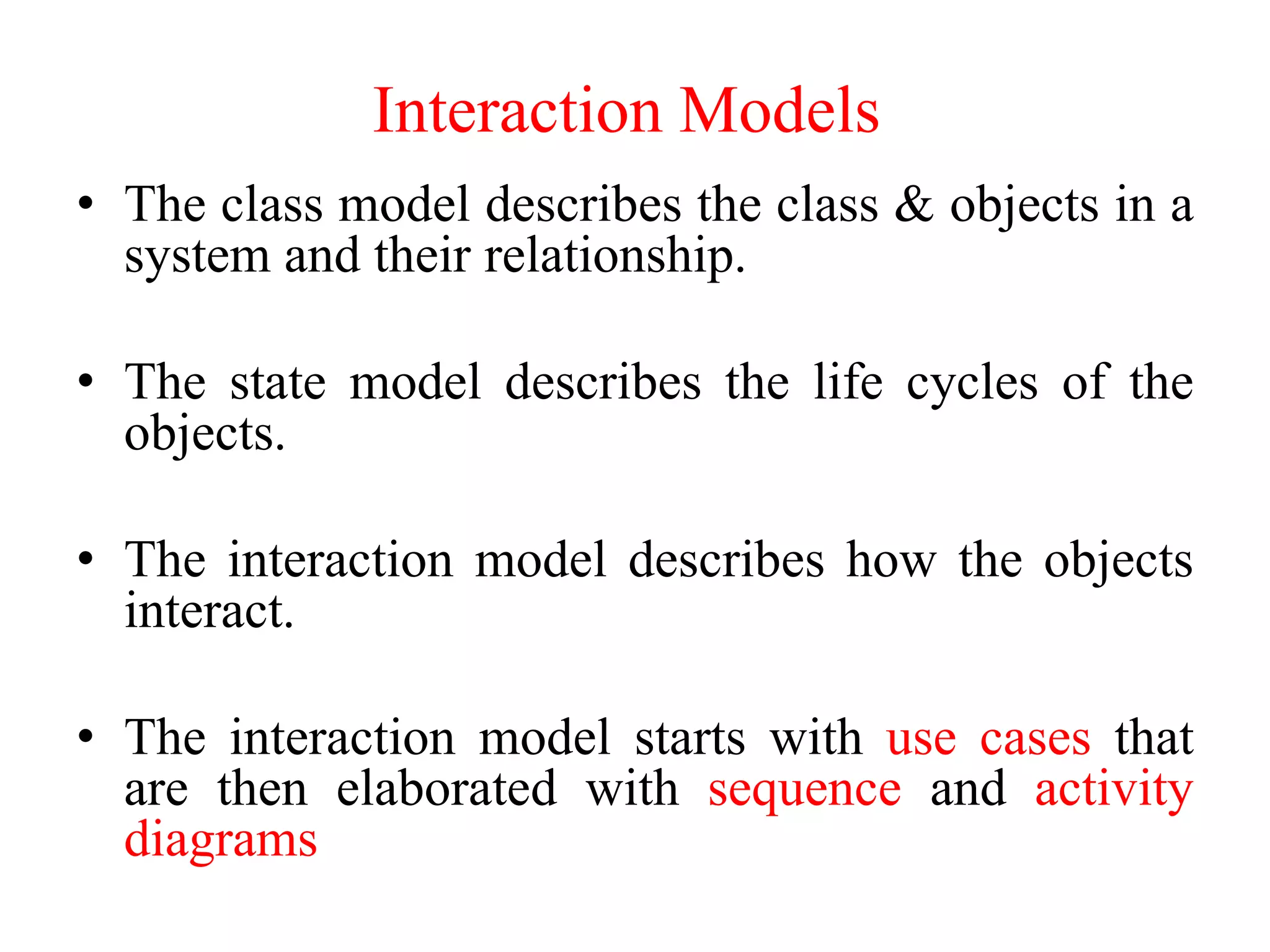 • The class model describes the class & objects in a
system and their relationship.
• The state model describes the life cycles of the
objects.
• The interaction model describes how the objects
interact.
• The interaction model starts with use cases that
are then elaborated with sequence and activity
diagrams
Interaction Models
 